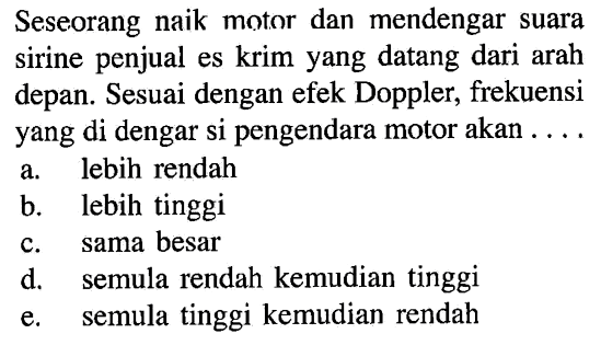 Seseorang naik motor dan mendengar suara sirine penjual es krim yang datang dari arah depan. Sesuai dengan efek Doppler, frekuensi yang di dengar si pengendara motor akan....