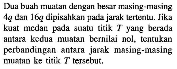 Dua buah muatan dengan besar masing-masing 4q dan 16q dipisahkan jarak tertentu: Jika kuat medan suatu titik T yang berada antara kedua muatan bernilai nol, tentukan perbandingan antara jarak masing-masing muatan ke titik T tersebut: pada pada