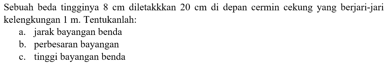 Sebuah beda tingginya  8 cm  diletakkkan  20 cm  di depan cermin cekung yang berjari-jari kelengkungan  1 m . Tentukanlah:a. jarak bayangan benda b. perbesaran bayangan c. tinggi bayangan benda 