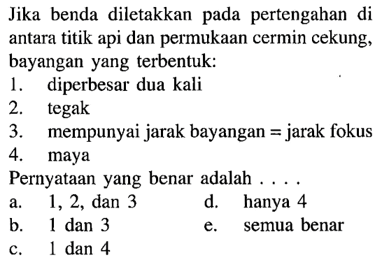 Jika benda diletakkan pada pertengahan diantara titik api dan permukaan cermin cekung,bayangan yang terbentuk:1. diperbesar dua kali 2. tegak 3. mempunyai jarak bayangan = jarak fokus 4. maya Pernyataan yang benar adalah ...  a.  1,2,   dan  3    d. hanya  4    b.  1   dan  3    e. semua benar     c.  1   dan  4   