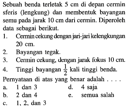 Sebuah benda terletak 5 cm di depan cermin sferis (lengkung) dan membentuk bayangan semu pada jarak 10 cm dari cermin. Diperoleh data sebagai berikut.1. Cermin cekung dengan jari-jari kelengkungan 20 cm.2. Bayangan tegak.3. Cermin cekung, dengan jarak fokus 10 cm.4. Tinggi bayangan 1/2 kali tinggi benda.Pernyataan di atas yang benar adalah....a. 1 dan 3 d. 4 sajab. 2 dan 4e. semua salahc. 1,2, dan 3 