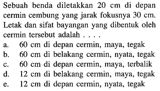 Sebuah benda diletakkan 20 cm di depan cermin cembung yang jarak fokusnya 30 cm. Letak dan sifat bayangan yang dibentuk oleh cermin tersebut adalah .... a. 60 cm di depan cermin, maya, tegak b. 60 cm di belakang cermin, nyata, tegak c. 60 cm di depan cermin, maya, terbalik d. 12 cm di belakang cermin, maya, tegak e. 12 cm di depan cermin, nyata, tegak