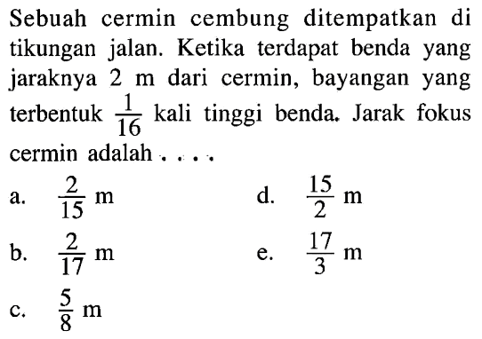 Sebuah cermin cembung ditempatkan di tikungan jalan. Ketika terdapat benda yang jaraknya 2 m dari cermin, bayangan yang terbentuk 1/16 kali tinggi benda. Jarak fokus cermin adalah ...