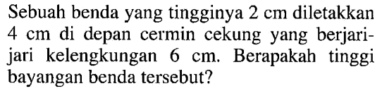 Sebuah benda yang tingginya  2 cm  diletakkan  4 cm  di depan cermin cekung yang berjari-jari kelengkungan  6 cm . Berapakah tinggi bayangan benda tersebut?