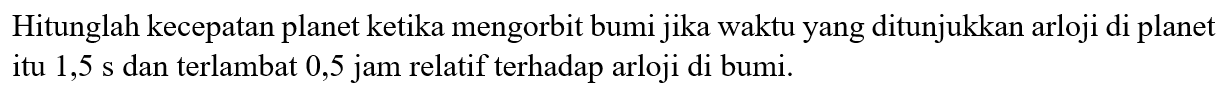 Hitunglah kecepatan planet ketika mengorbit bumi jika waktu yang ditunjukkan arloji di planet itu  1,5 s  dan terlambat 0,5 jam relatif terhadap arloji di bumi.