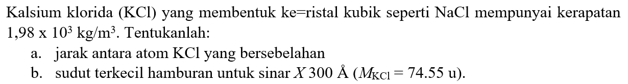 Kalsium klorida  (KCl)  yang membentuk ke=ristal kubik seperti NaCl mempunyai kerapatan  1,98 x 10^3 kg/m^3 . Tentukanlah:
a. jarak antara atom  KCl  yang bersebelahan
b. sudut terkecil hamburan untuk  sinar X 300 A (M(KCl)=74.55 u) .