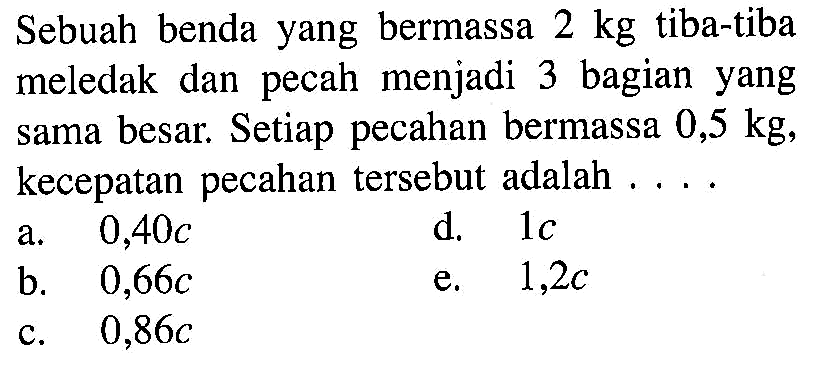 Sebuah benda yang bermassa 2 kg tiba-tiba meledak dan pecah menjadi 3 bagian yang sama besar. Setiap pecahan bermassa 0,5 kg, kecepatan pecahan tersebut adalah ....