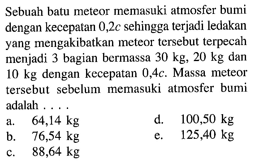 Sebuah batu meteor memasuki atmosfer bumi dengan kecepatan 0,2 c sehingga terjadi ledakan yang mengakibatkan meteor tersebut terpecah menjadi 3 bagian bermassa 30 kg, 20 kg dan 10 kg dengan kecepatan 0,4 c. Massa meteor tersebut sebelum memasuki atmosfer bumi adalah ....