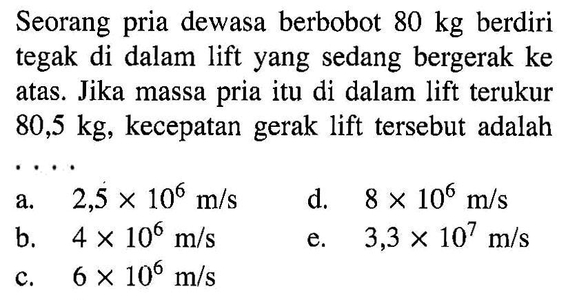 Seorang pria dewasa berbobot 80 kg berdiri tegak di dalam lift yang sedang bergerak ke atas. Jika massa pria itu di dalam lift terukur 80,5 kg, kecepatan gerak lift tersebut adalah ....