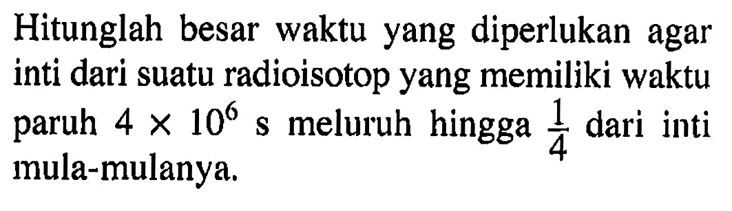 Hitunglah besar waktu yang diperlukan agar inti dari suatu radioisotop yang memiliki waktu paruh 4 x 10^6 s meluruh hingga 1/4 dari inti mula-mulanya.