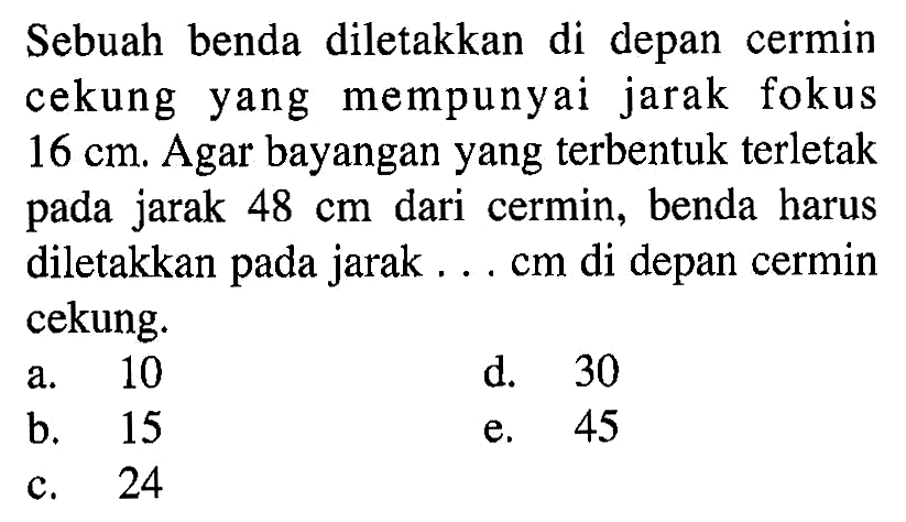 Sebuah benda diletakkan di depan cermin cekung yang mempunyai jarak fokus 16 cm. Agar bayangan yang terbentuk terletak pada jarak 48 cm dari cermin, benda harus diletakkan pada jarak ... cm di depan cermin cekung.