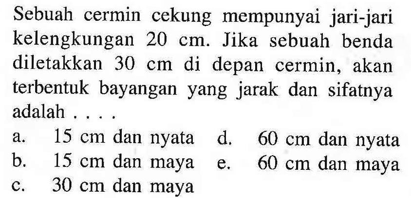 Sebuah cermin cekung mempunyai jari-jari kelengkungan  20 cm . Jika sebuah benda diletakkan  30 cm  di depan cermin, akan terbentuk bayangan yang jarak dan sifatnya adalah ....