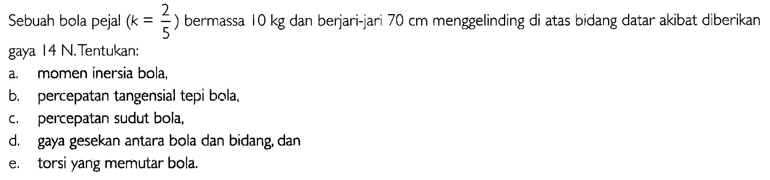 Sebuah bola pejal  (k=2/5) bermassa 10 kg  dan berjari-jari  70 cm  menggelinding di atas bidang datar akibat diberikan gaya 14 N. Tentukan:
a. momen inersia bola,
b. percepatan tangensial tepi bola,
c. percepatan sudut bola,
d. gaya gesekan antara bola dan bidang, dan
e. torsi yang memutar bola.