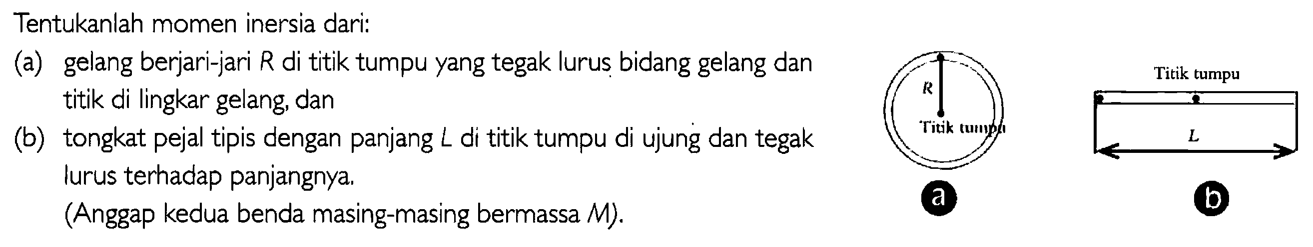 Tentukanlah momen inersia dari: (a) gelang berjari-jari R di titik tumpu yang tegak lurus bidang gelang dan titik di lingkar gelang, dan (b) tongkat pejal tipis dengan panjang L di titik tumpu di ujung dan tegak lurus terhadap panjangnya. (Anggap kedua benda masing-masing bermassa M). R Titik tumpu a Titik tumpu b 