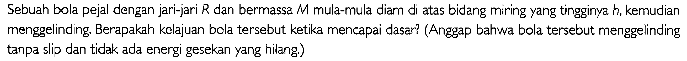 Sebuah bola pejal dengan jari-jari R dan bermassa M mula-mula diam di atas bidang miring yang tingginya h, kemudian menggelinding Berapakah kelajuan bola tersebut ketika mencapai dasar? (Anggap bahwa bola tersebut menggelinding tanpa slip dan tidak ada energi gesekan yang hilang )