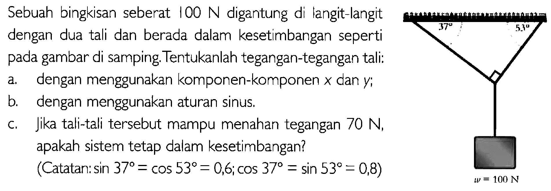 Sebuah bingkisan seberat 100 N digantung di langit-langit 5 dengan dua tali dan berada dalam kesetimbangan seperti pada gambar di samping Tentukanlah tegangan-tegangan tali: a.dengan menggunakan komponen-komponen X dan y, b. dengan menggunakan aturan sinus, C. Jika tali-tali tersebut mampu menahan tegangan 70 N, apakah sistem tetap dalam kesetimbangan? (Catatan. sin 37 = cos 53 = 0,6, cos 37 = sin 53 = 0,8) 100