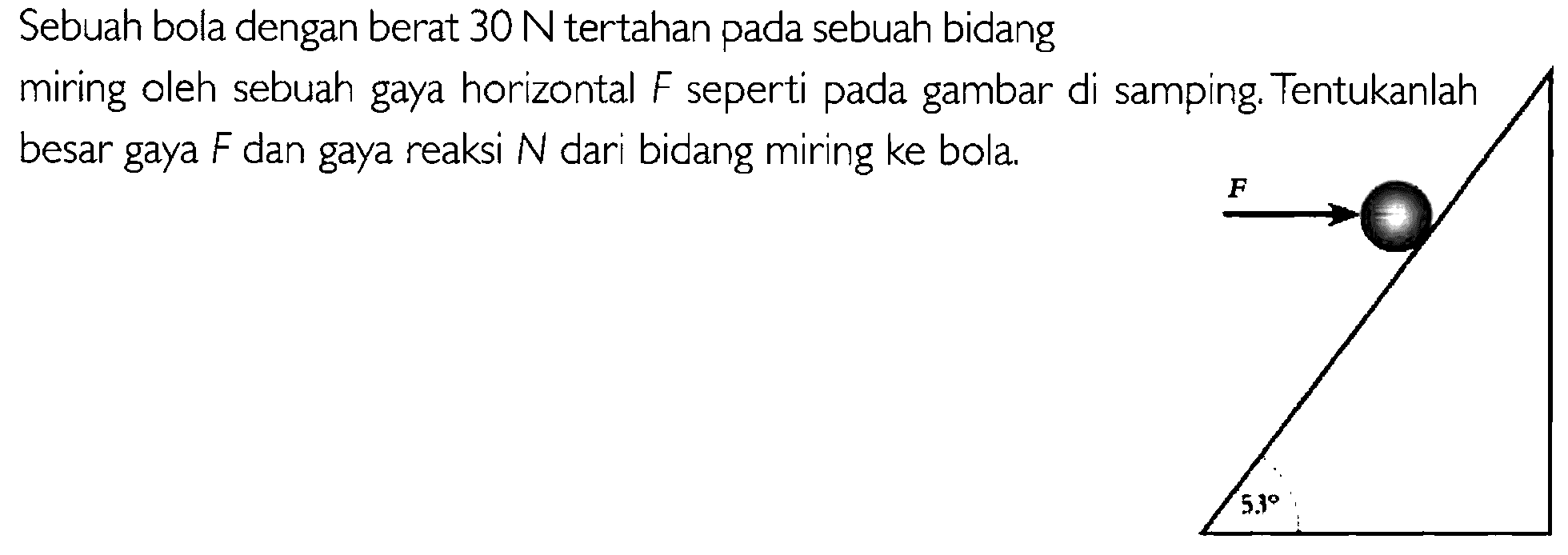 Sebuah bola dengan berat 30 N tertahan sebuah bidang pada miring oleh sebuah gaya horizontal F seperti gambar di samping. Tentukanlah pada besar gaya F dan gaya reaksi N dari bidang miring ke bola. F 53