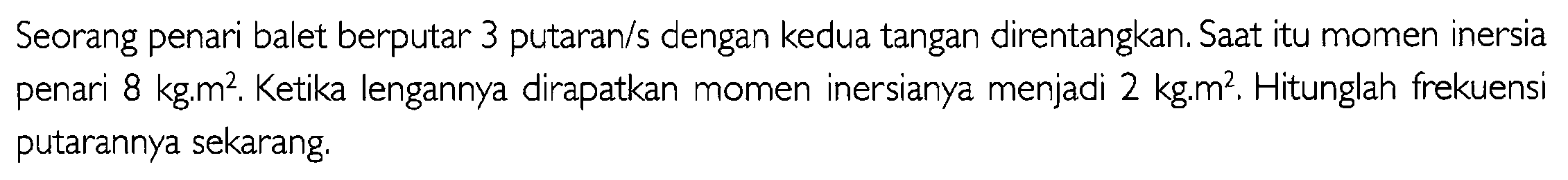 Seorang penari balet berputar 3 putaran/s dengan kedua tangan direntangkan. Saat itu momen inersia penari 8 kg.m^2. Ketika lengannya dirapatkan momen inersianya menjadi 2 kg.m^2. Hitunglah frekuensi  putarannya sekarang.