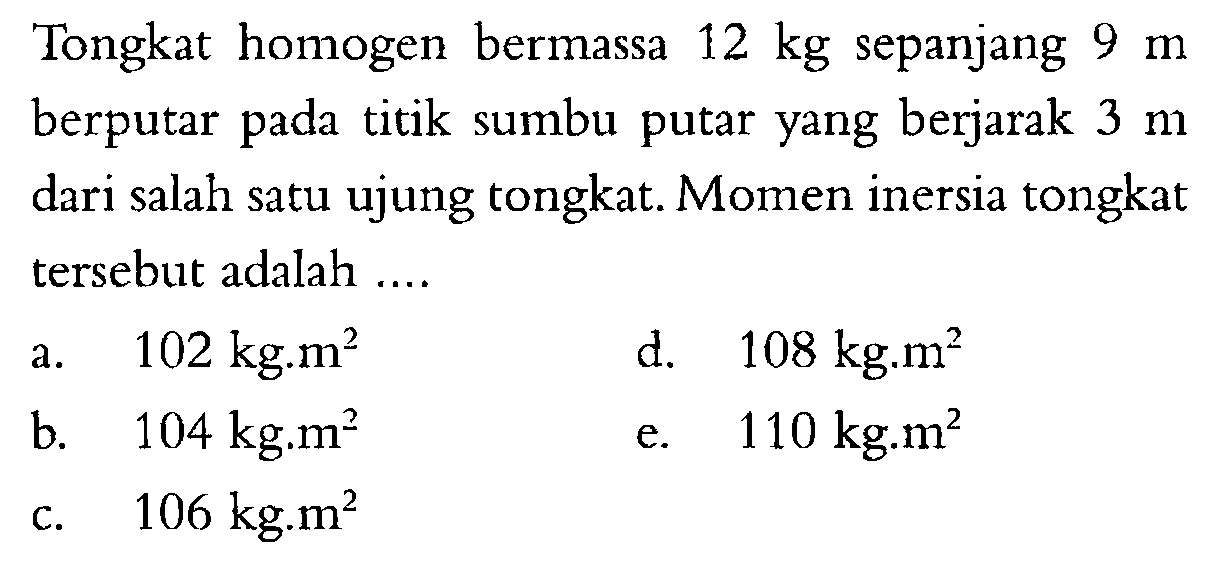 Tongkat homogen bermassa 12 kg sepanjang 9 m berputar titik sumbu putar yang berjarak pada 3 m dari salah satu ujung tongkat. Momen inersia tongkat tersebut adalah .... 