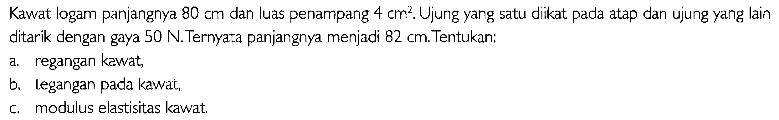 Kawat logam panjangnya 80 cm dan luas penampang 4 cm^2. Ujung yang satu diikat pada atap dan ujung yang lain ditarik dengan gaya 50 N. Ternyata panjangnya menjadi 82 cm Tentukan:a. regangan kawat, b. tegangan pada kawat, c. modulus elastisitas kawat.