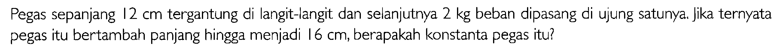 Pegas sepanjang 12 cm tergantung di langit-langit dan selanjutnya 2 kg beban dipasang di ujung satunya. Jika ternyata pegas itu bertambah panjang hingga menjadi 16 cm, berapakah konstanta pegas itu?