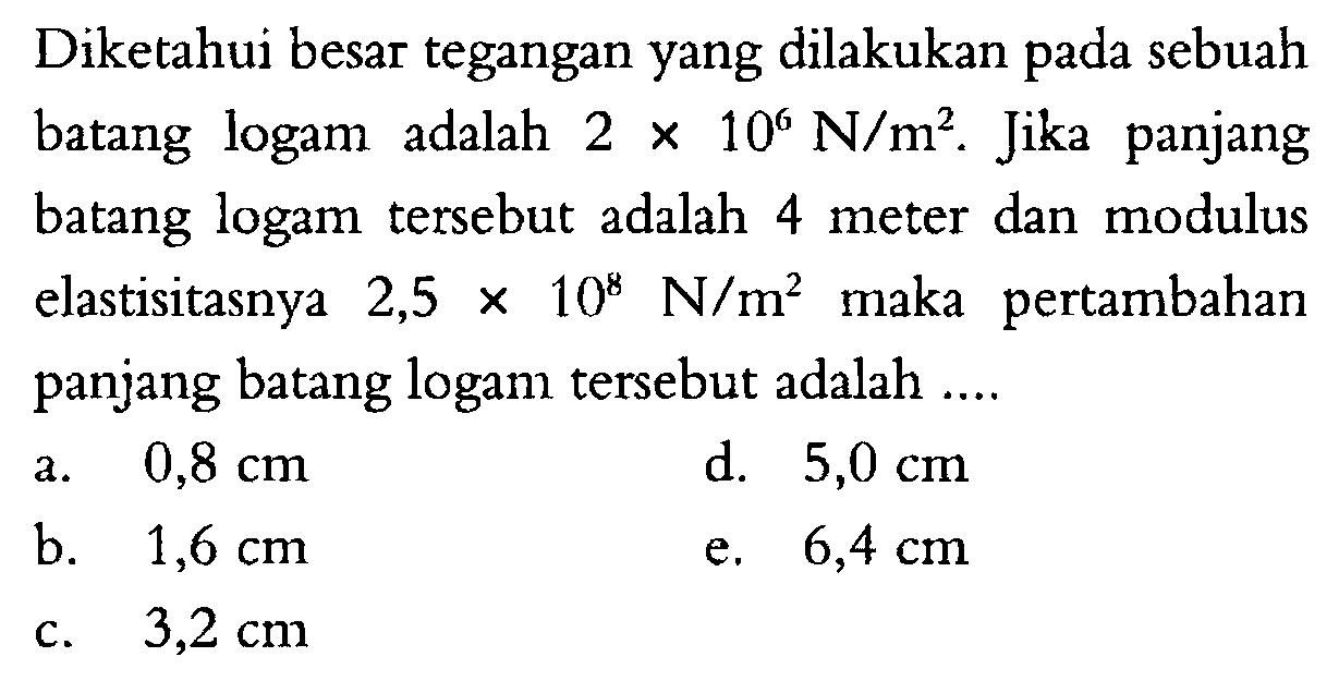 Diketahui besar tegangan yang dilakukan pada sebuah batang logam adalah 2 x 10^6 N/m^2. Jika panjang batang logam tersebut adalah 4 meter dan modulus elastisitasnya 2,5 x 10^8 N/m^2 maka pertambahan panjang batang logam tersebut adalah ... 