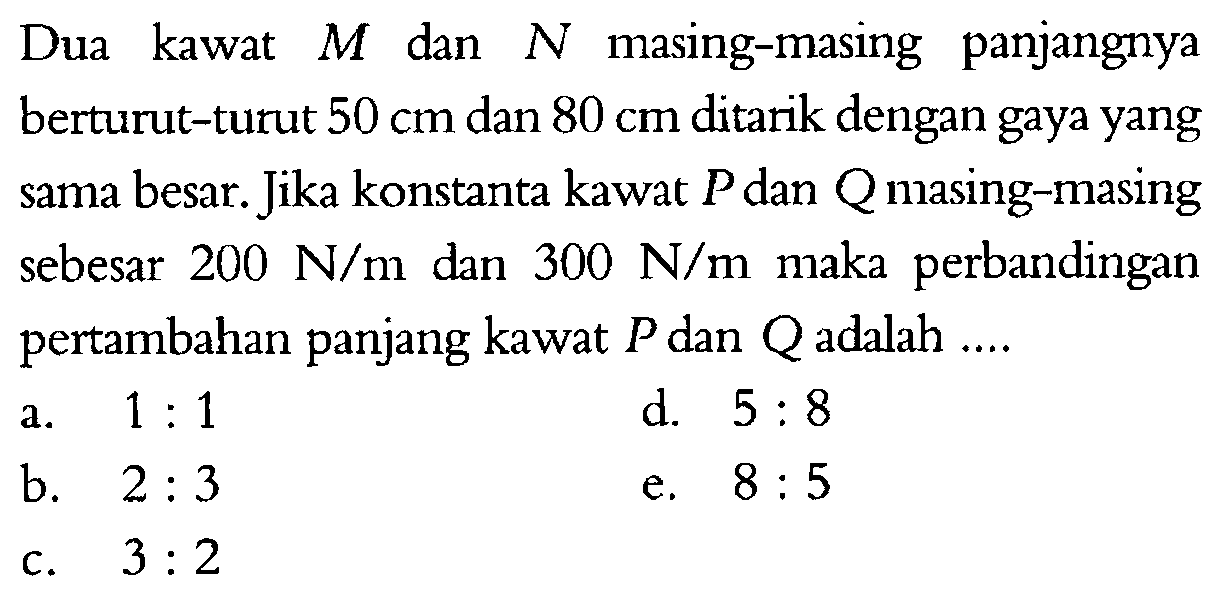 Dua kawat M dan N masing-masing panjangnya berturut-turut 50 cm dan 80 cm ditarik dengan gaya yang sama besar. Jika konstanta kawat P dan Q masing-masing sebesar 200 N/m dan 300 N/m maka perbandingan pertambahan panjang kawat P dan Q adalah .... 