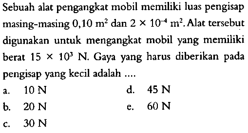 Sebuah alat pengangkat mobil memiliki luas pengisap masing-masing 0,10 m^2 dan 2 x 10^(-4) m^2. Alat tersebut digunakan untuk mengangkat mobil yang memiliki berat 15 x 10^3 N. Gaya yang harus diberikan pada pengisap yang kecil adalah ....