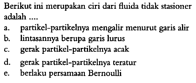 Berikut ini merupakan ciri dari fluida tidak stasioner adalah ....
a. partikel-partikelnya mengalir menurut garis alir
b. lintasannya berupa garis lurus
c. gerak partikel-partikelnya acak
d. gerak partikel-partikelnya teratur
e. berlaku persamaan Bernoulli