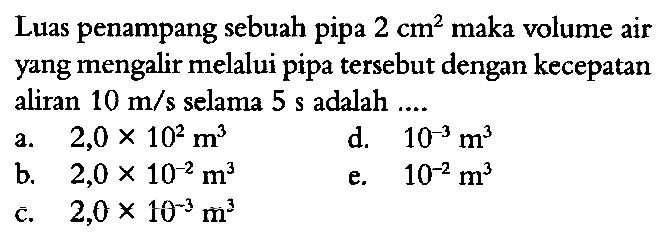 Luas penampang sebuah pipa 2 cm^2 maka volume air yang mengalir melalui pipa tersebut dengan kecepatan aliran 10 m/s selama 5 s adalah 
