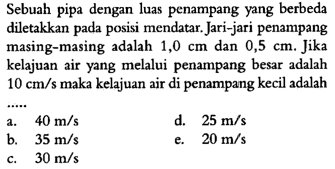 Sebuah pipa dengan luas penampang yang berbeda diletakkan pada posisi mendatar. Jari-jari penampang masing-masing adalah 1,0 cm dan 0,5 cm. Jika kelajuan air yang melalui penampang besar adalah 10 cm/s maka kelajuan air di penampang kecil adalah 
