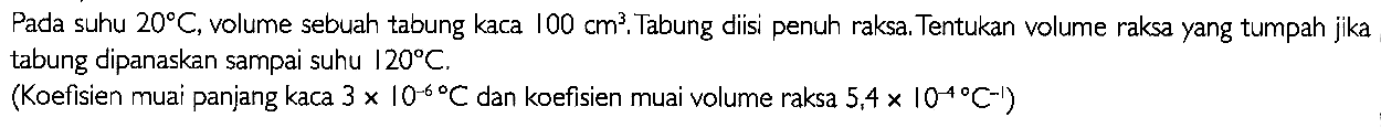 Pada suhu 20 C, volume sebuah tabung kaca 100 cm^3. Tabung diisi penuh raksa. Tentukan volume raksa yang tumpah jika tabung dipanaskan sampai suhu 120 C. (Koefisien muai panjang kaca 3 x 10^(-6) C dan koefisien muai volume raksa 5,4 x I0^(-4) C^(-1))