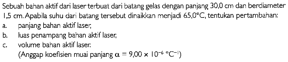 Sebuah bahan aktif dari laser terbuat dari batang gelas dengan panjang 30,0 cm dan berdiameter 1,5 cm. Apabila suhu dari batang tersebut dinaikkan menjadi 65,0 C, tentukan pertambahan: 
a. panjang bahan aktif laser, 
b. luas penampang bahan aktif laser, 
c. volume bahan aktif laser. 
(Anggap koefisien muai panjang alpha = 9,00 x 10^(-6) C^(-1))