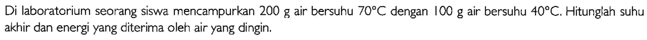 Di laboratorium seorang siswa mencampurkan 200 g air bersuhu 70 C  dengan 100 g air bersuhu 40 C. Hitunglah suhu akhir dan energi yang diterima oleh air yang dingin.