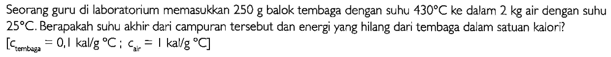 Seorang guru di laboratorium memasukkan 250 g balok tembaga dengan suhu 430 C ke dalam 2 kg air dengan suhu 25 C. Berapakah suhu akhir dari campuran tersebut dan energi yang hilang dari tembaga dalam satuan kalori? 
[c tembaga = 0,1 kal/(g C); c air = 1 kal/(g C)]