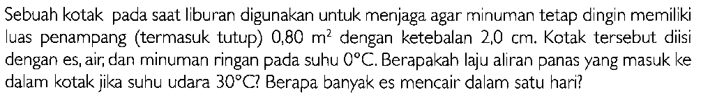 Sebuah kotak pada saat liburan digunakan untuk menjaga agar minuman tetap dingin memiliki luas penampang (termasuk tutup)  0,80 m^(2)  dengan ketebalan  2,0 cm . Kotak tersebut diisi dengan es, air, dan minuman ringan pada suhu  0 C . Berapakah laju aliran panas yang masuk ke dalam kotak jika suhu udara  30 C  ? Berapa banyak es mencair dalam satu hari?