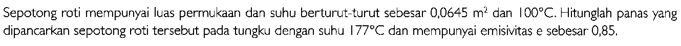 Sepotong roti mempunyai luas permukaan dan suhu berturut-turut sebesar 0,0645 m^2 dan 100 C. Hitunglah panas yang dipancarkan sepotong roti tersebut pada tungku dengan suhu 177 C dan mempunyai emisivitas e sebesar 0,85.