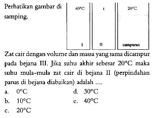 Perhatikan gambar di samping. 
40 C 20 C I II campuran 
Zat cair dengan volume dan massa yang sama dicampur pada bejana III. Jika suhu akhir sebesar 20 C maka suhu mula-mula zat cair di bejana II (perpindahan panas di bejana diabaikan) adalah ....