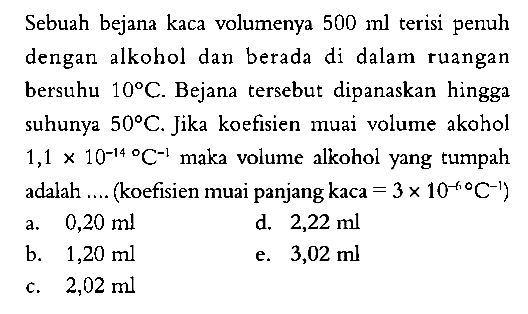 Sebuah bejana kaca volumenya 500 ml terisi penuh dengan  alkohol dan berada di dalam ruangan bersuhu 10 C. Bejana tersebut dipanaskan hingga suhunya 50 C. Jika koefisien muai volume akohol 1,1 x 10^(-14) C^(-1) maka volume alkohol yang tumpah adalah ... (koefisien muai panjang kaca = 3 x 10^(-6) C^(-1)) 
