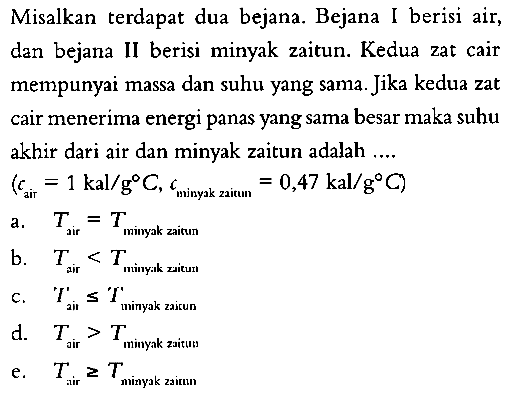 Misalkan terdapat dua bejana. Bejana I berisi air, dan bejana II berisi minyak zaitun. Kedua zat cair mempunyai massa dan suhu yang sama. Jika kedua zat cair menerima energi panas yang sama besar maka suhu akhir dari air dan minyak zaitun adalah .... (c air = 1 kal/(g C), c minyak zaitun = 0,47 kal/(g C) 