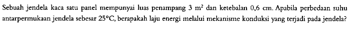 Sebuah jendela kaca satu panel mempunyai luas penampang  3 m^2 dan ketebalan  0,6 cm . Apabila perbedaan suhu antarpermukaan jendela sebesar  25 C , berapakah laju energi melalui mekanisme konduksi yang terjadi pada jendela?