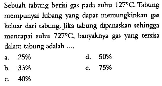 Sebuah tabung berisi gas pada suhu 127 C. Tabung mempunyai lubang yang dapat memungkinkan gas keluar dari tabung. Jika tabung dipanaskan sehingga mencapai suhu 727 C, banyaknya gas yang tersisa dalam tabung adalah ....