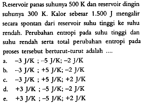 Reservoir panas suhunya 500 K dan reservoir dingin suhunya 300 K. Kalor sebesar 1.500 J mengalir secara spontan dari reservoir suhu tinggi ke suhu rendah. Perubahan entropi pada suhu tinggi dan suhu rendah serta total perubahan entropi pada proses tersebut berturut-turut adalah ....