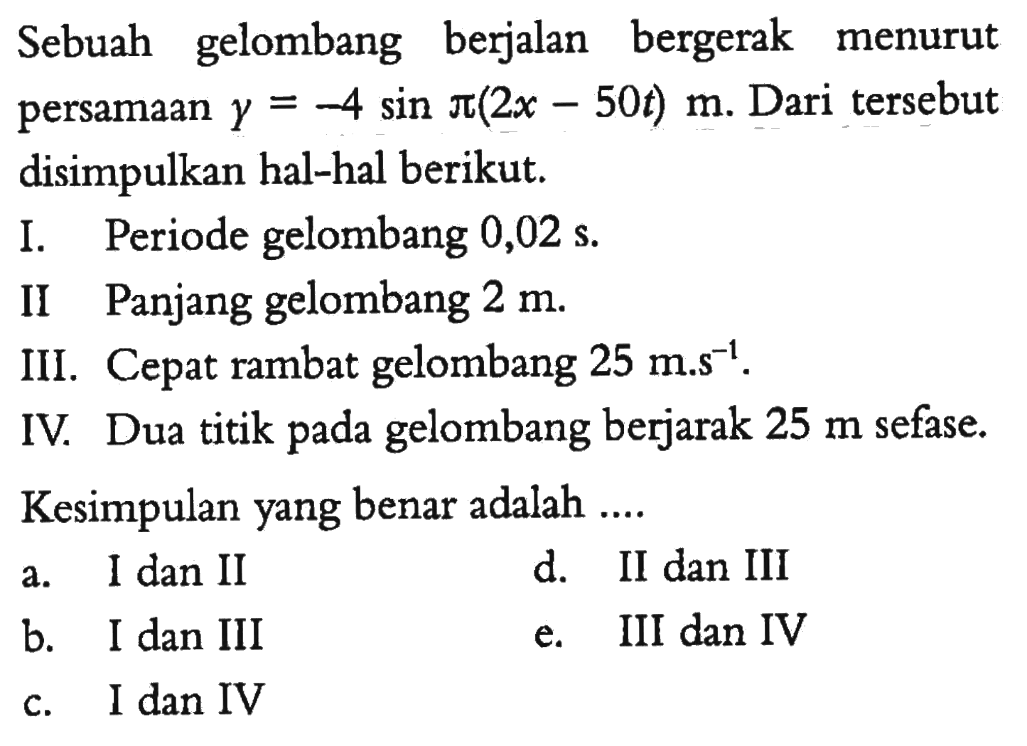 Sebuah gelombang berjalan bergerak menurut persamaan y=-4sin pi(2x-50t) m. Dari tersebut disimpulkan hal-hal berikut.I. Periode gelombang 0,02 s.II Panjang gelombang 2 m.III. Cepat rambat gelombang 25 m.s^-1.IV. Dua titik pada gelombang berjarak 25 m sefase.Kesimpulan yang benar adalah ....a. I dan IId. II dan IIIb. I dan IIIe. III dan IVc. I dan IV