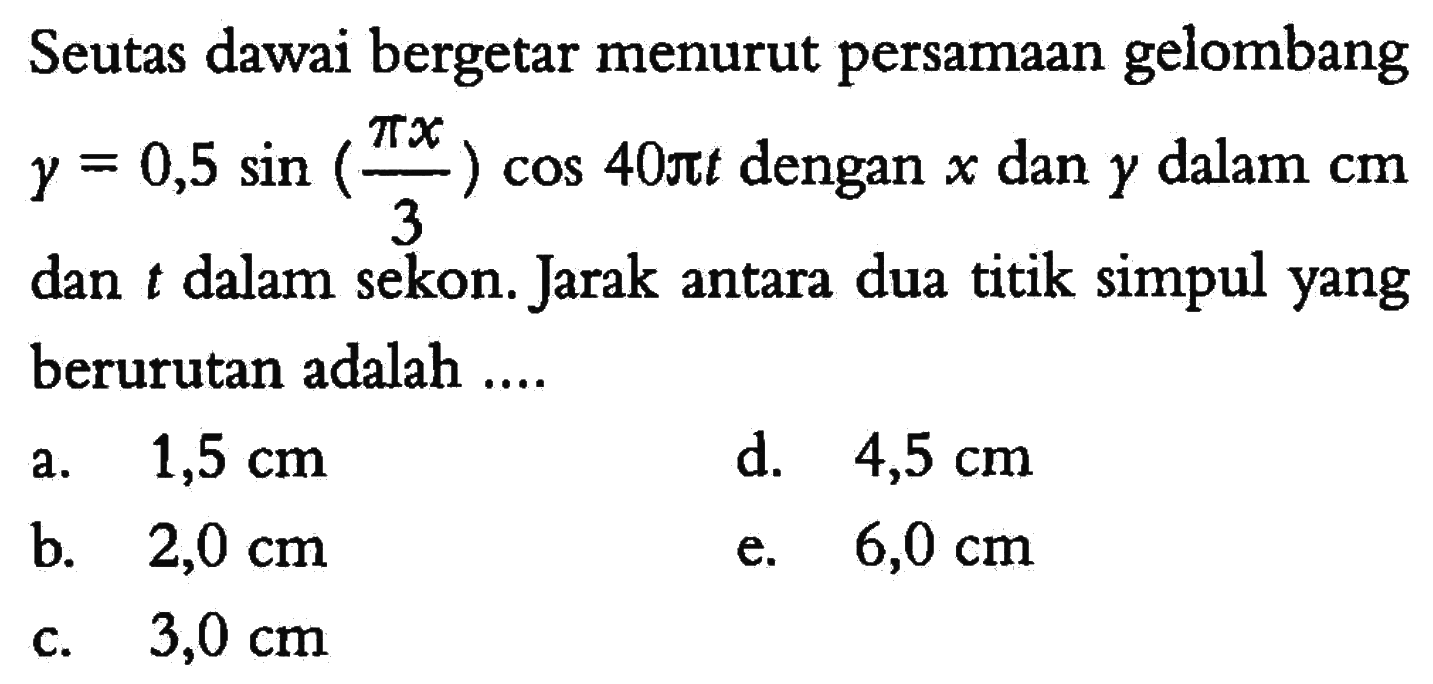 Seutas dawai bergetar menurut persamaan gelombang y=0,5 sin (pi x/3) cos 40 pi t dengan x dan y dalam cm dan t dalam sekon. Jarak antara dua titik simpul yang berurutan adalah ....