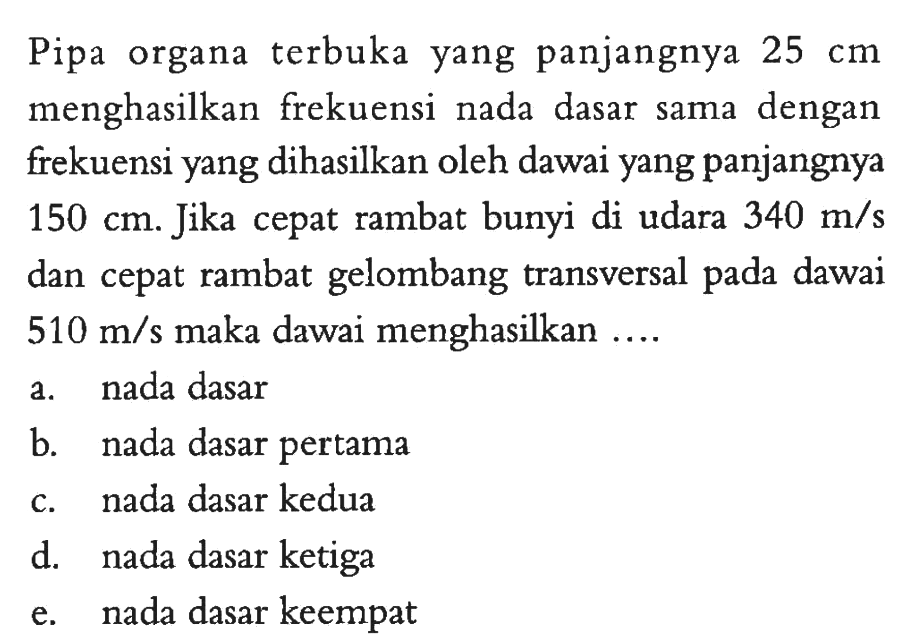 Pipa organa terbuka yang panjangnya 25 cm menghasilkan frekuensi nada dasar sama dengan frekuensi yang dihasilkan oleh dawai yang panjangnya 150 cm . Jika cepat rambat bunyi di udara 340 m/s dan cepat rambat gelombang transversal pada dawai 510 m / s maka dawai menghasilkan ....