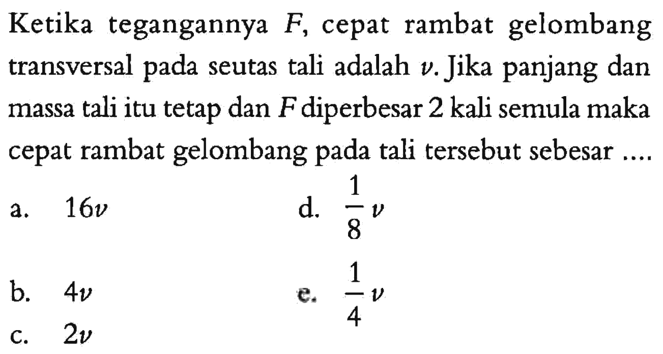 Ketika tegangannya  F , cepat rambat gelombang transversal pada seutas tali adalah  v . Jika panjang dan massa tali itu tetap dan  F  diperbesar 2 kali semula maka cepat rambat gelombang pada tali tersebut sebesar....