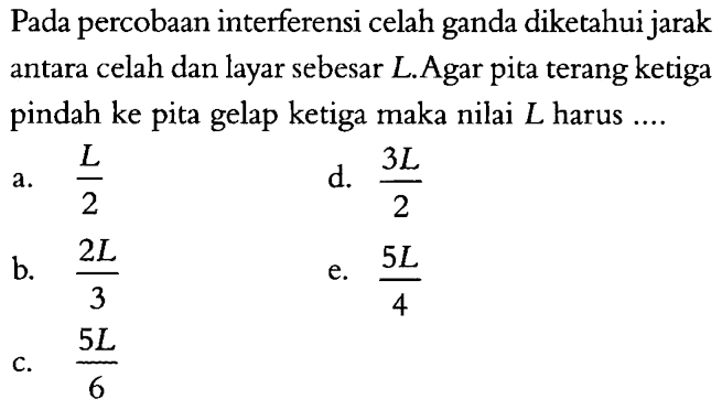 Pada percobaan interferensi celah ganda diketahui jarak antara celah dan layar sebesar L. Agar pita terang ketiga pindah ke pita gelap ketiga maka nilai L harus ....