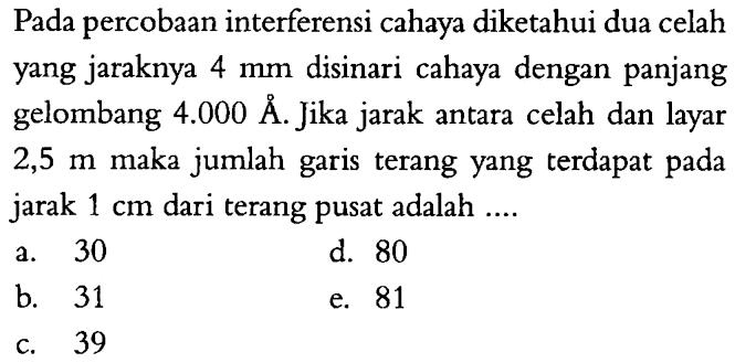 Pada percobaan interferensi cahaya diketahui dua celah yang jaraknya 4 mm  disinari cahaya dengan panjang gelombang 4.000 A. Jika jarak antara celah dan layar 2,5 m maka jumlah garis terang yang terdapat pada jarak 1 cm dari terang pusat adalah ....