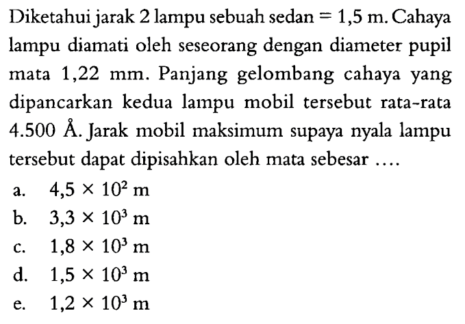 Diketahui jarak 2 lampu sebuah sedan=1,5 m . Cahaya lampu diamati oleh seseorang dengan diameter pupil mata  1,22 mm . Panjang gelombang cahaya yang dipancarkan kedua lampu mobil tersebut rata-rata  4.500 AA. Jarak mobil maksimum supaya nyala lampu tersebut dapat dipisahkan oleh mata sebesar ....